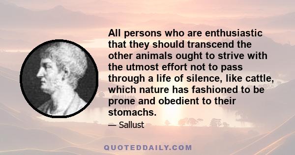 All persons who are enthusiastic that they should transcend the other animals ought to strive with the utmost effort not to pass through a life of silence, like cattle, which nature has fashioned to be prone and