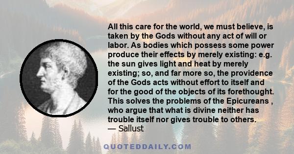 All this care for the world, we must believe, is taken by the Gods without any act of will or labor. As bodies which possess some power produce their effects by merely existing: e.g. the sun gives light and heat by