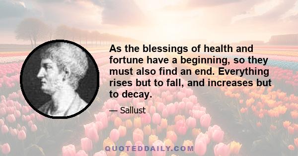 As the blessings of health and fortune have a beginning, so they must also find an end. Everything rises but to fall, and increases but to decay.