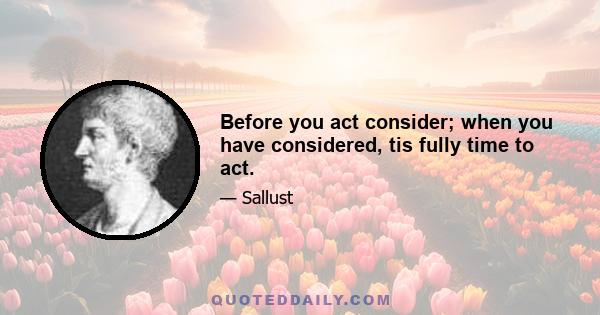 Before you act consider; when you have considered, tis fully time to act.