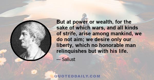 But at power or wealth, for the sake of which wars, and all kinds of strife, arise among mankind, we do not aim; we desire only our liberty, which no honorable man relinquishes but with his life.