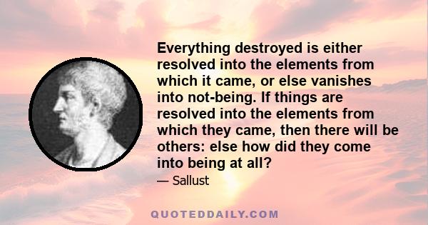 Everything destroyed is either resolved into the elements from which it came, or else vanishes into not-being. If things are resolved into the elements from which they came, then there will be others: else how did they