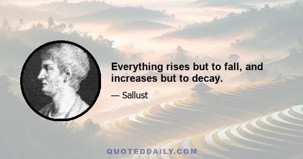 Everything rises but to fall, and increases but to decay.