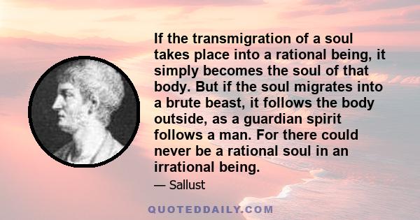 If the transmigration of a soul takes place into a rational being, it simply becomes the soul of that body. But if the soul migrates into a brute beast, it follows the body outside, as a guardian spirit follows a man.