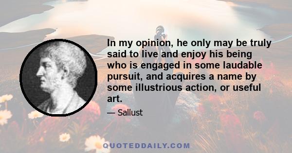 In my opinion, he only may be truly said to live and enjoy his being who is engaged in some laudable pursuit, and acquires a name by some illustrious action, or useful art.