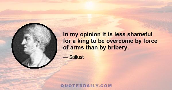 In my opinion it is less shameful for a king to be overcome by force of arms than by bribery.