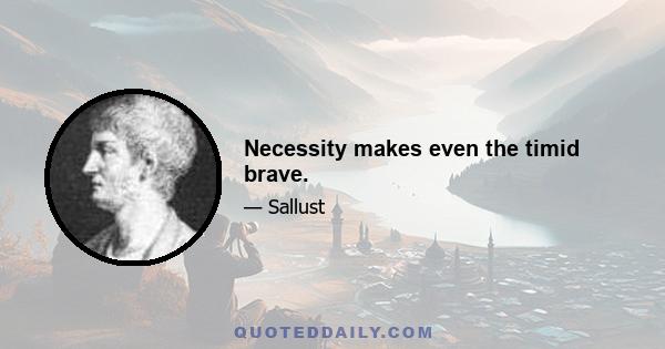 Necessity makes even the timid brave.