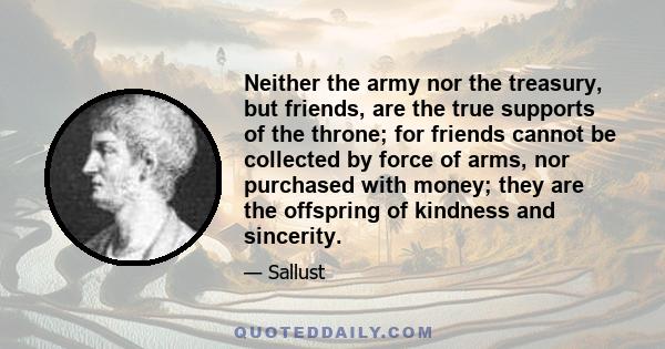 Neither the army nor the treasury, but friends, are the true supports of the throne; for friends cannot be collected by force of arms, nor purchased with money; they are the offspring of kindness and sincerity.