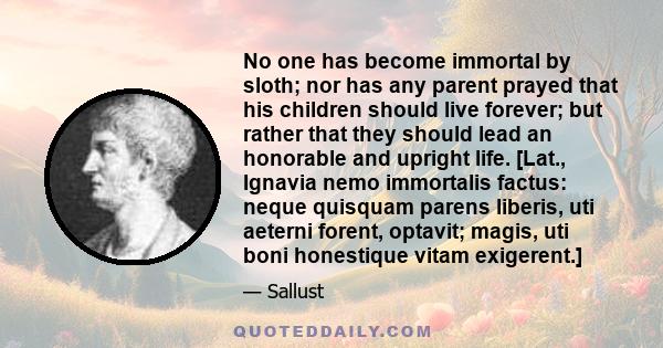 No one has become immortal by sloth; nor has any parent prayed that his children should live forever; but rather that they should lead an honorable and upright life. [Lat., Ignavia nemo immortalis factus: neque quisquam 