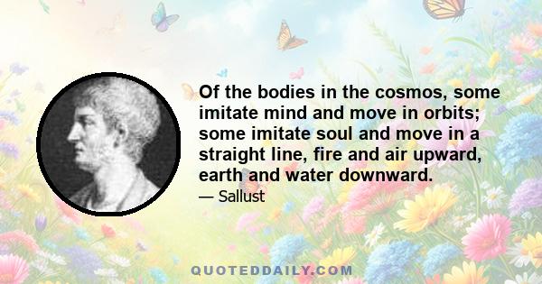 Of the bodies in the cosmos, some imitate mind and move in orbits; some imitate soul and move in a straight line, fire and air upward, earth and water downward.