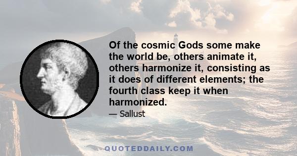 Of the cosmic Gods some make the world be, others animate it, others harmonize it, consisting as it does of different elements; the fourth class keep it when harmonized.