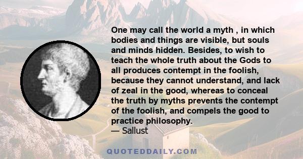 One may call the world a myth , in which bodies and things are visible, but souls and minds hidden. Besides, to wish to teach the whole truth about the Gods to all produces contempt in the foolish, because they cannot