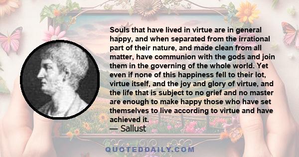 Souls that have lived in virtue are in general happy, and when separated from the irrational part of their nature, and made clean from all matter, have communion with the gods and join them in the governing of the whole 