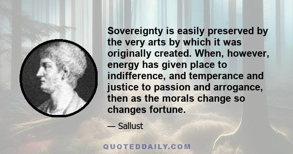 Sovereignty is easily preserved by the very arts by which it was originally created. When, however, energy has given place to indifference, and temperance and justice to passion and arrogance, then as the morals change