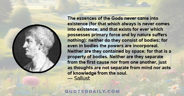 The essences of the Gods never came into existence (for that which always is never comes into existence; and that exists for ever which possesses primary force and by nature suffers nothing): neither do they consist of