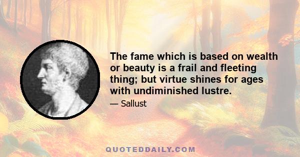 The fame which is based on wealth or beauty is a frail and fleeting thing; but virtue shines for ages with undiminished lustre.