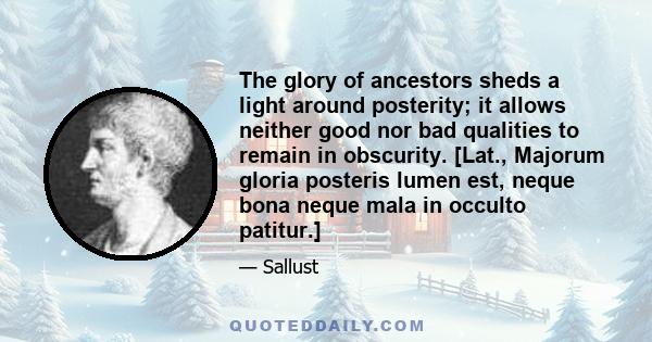 The glory of ancestors sheds a light around posterity; it allows neither good nor bad qualities to remain in obscurity. [Lat., Majorum gloria posteris lumen est, neque bona neque mala in occulto patitur.]