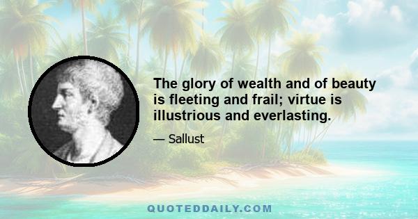 The glory of wealth and of beauty is fleeting and frail; virtue is illustrious and everlasting.