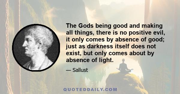 The Gods being good and making all things, there is no positive evil, it only comes by absence of good; just as darkness itself does not exist, but only comes about by absence of light.