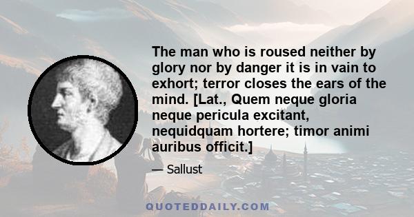 The man who is roused neither by glory nor by danger it is in vain to exhort; terror closes the ears of the mind. [Lat., Quem neque gloria neque pericula excitant, nequidquam hortere; timor animi auribus officit.]