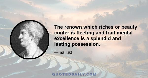 The renown which riches or beauty confer is fleeting and frail mental excellence is a splendid and lasting possession.