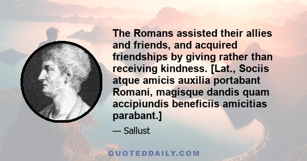 The Romans assisted their allies and friends, and acquired friendships by giving rather than receiving kindness. [Lat., Sociis atque amicis auxilia portabant Romani, magisque dandis quam accipiundis beneficiis amicitias 