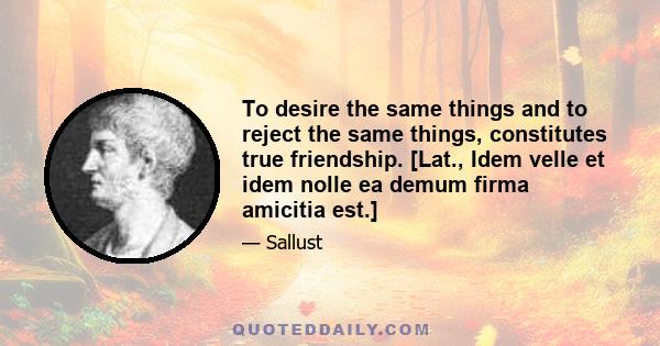 To desire the same things and to reject the same things, constitutes true friendship. [Lat., Idem velle et idem nolle ea demum firma amicitia est.]