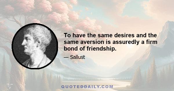 To have the same desires and the same aversion is assuredly a firm bond of friendship.