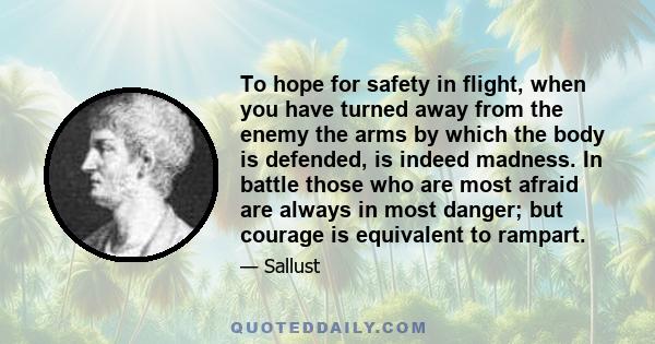 To hope for safety in flight, when you have turned away from the enemy the arms by which the body is defended, is indeed madness. In battle those who are most afraid are always in most danger; but courage is equivalent