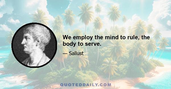 We employ the mind to rule, the body to serve.