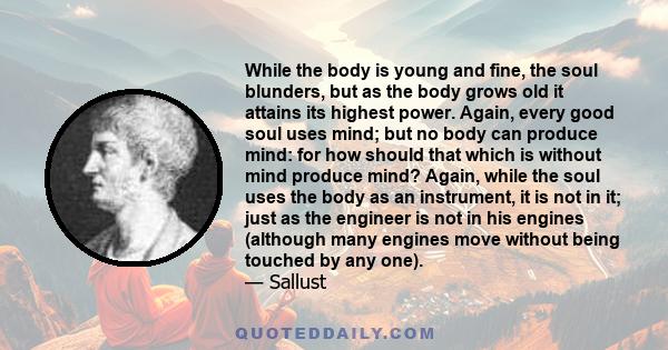 While the body is young and fine, the soul blunders, but as the body grows old it attains its highest power. Again, every good soul uses mind; but no body can produce mind: for how should that which is without mind