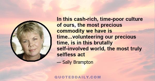 In this cash-rich, time-poor culture of ours, the most precious commodity we have is time...volunteering our precious time, is in this brutally self-involved world, the most truly selfless act