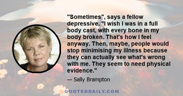 Sometimes, says a fellow depressive, I wish I was in a full body cast, with every bone in my body broken. That's how I feel anyway. Then, maybe, people would stop minimising my illness because they can actually see