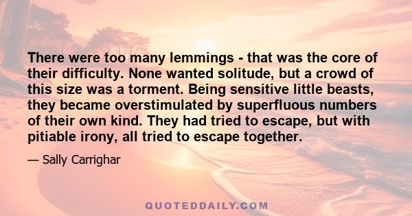 There were too many lemmings - that was the core of their difficulty. None wanted solitude, but a crowd of this size was a torment. Being sensitive little beasts, they became overstimulated by superfluous numbers of