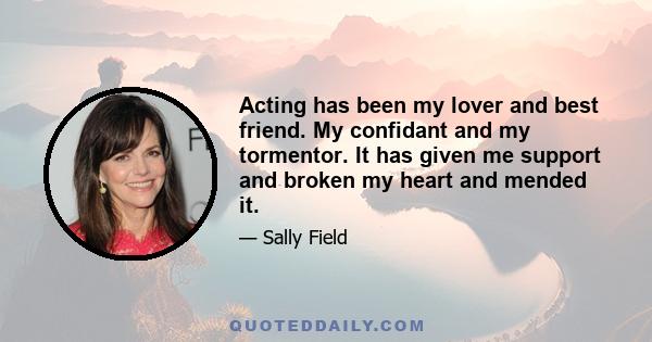 Acting has been my lover and best friend. My confidant and my tormentor. It has given me support and broken my heart and mended it.