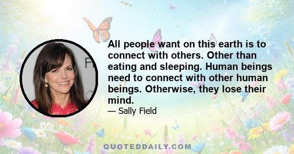 All people want on this earth is to connect with others. Other than eating and sleeping. Human beings need to connect with other human beings. Otherwise, they lose their mind.