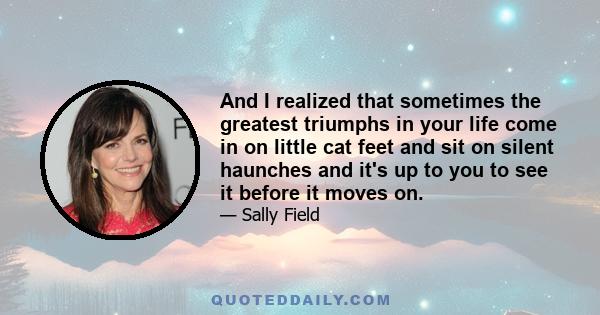 And I realized that sometimes the greatest triumphs in your life come in on little cat feet and sit on silent haunches and it's up to you to see it before it moves on.