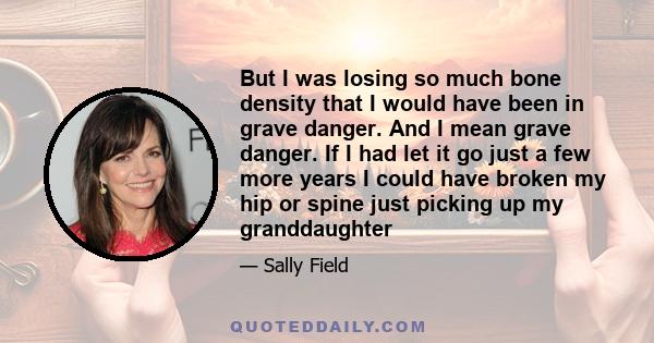 But I was losing so much bone density that I would have been in grave danger. And I mean grave danger. If I had let it go just a few more years I could have broken my hip or spine just picking up my granddaughter