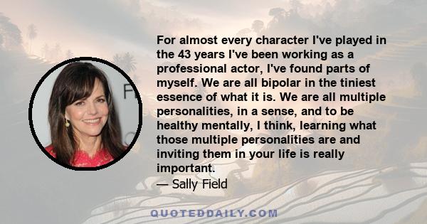 For almost every character I've played in the 43 years I've been working as a professional actor, I've found parts of myself. We are all bipolar in the tiniest essence of what it is. We are all multiple personalities,