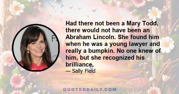 Had there not been a Mary Todd, there would not have been an Abraham Lincoln. She found him when he was a young lawyer and really a bumpkin. No one knew of him, but she recognized his brilliance.