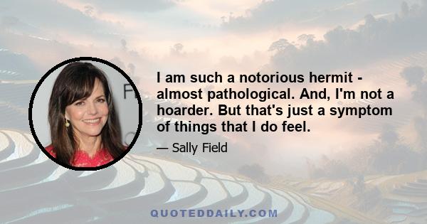 I am such a notorious hermit - almost pathological. And, I'm not a hoarder. But that's just a symptom of things that I do feel.