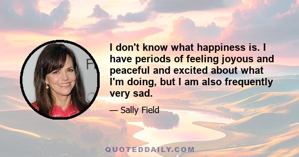 I don't know what happiness is. I have periods of feeling joyous and peaceful and excited about what I'm doing, but I am also frequently very sad.