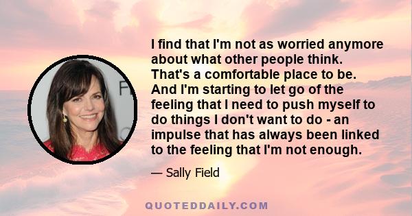 I find that I'm not as worried anymore about what other people think. That's a comfortable place to be. And I'm starting to let go of the feeling that I need to push myself to do things I don't want to do - an impulse