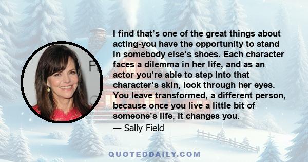 I find that’s one of the great things about acting-you have the opportunity to stand in somebody else’s shoes. Each character faces a dilemma in her life, and as an actor you’re able to step into that character’s skin,