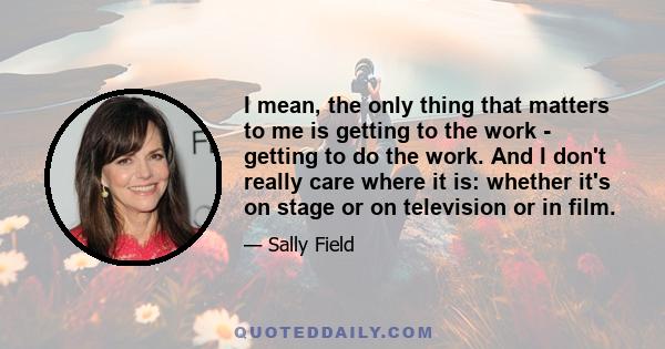 I mean, the only thing that matters to me is getting to the work - getting to do the work. And I don't really care where it is: whether it's on stage or on television or in film.