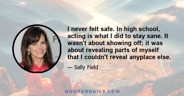 I never felt safe. In high school, acting is what I did to stay sane. It wasn't about showing off; it was about revealing parts of myself that I couldn't reveal anyplace else.