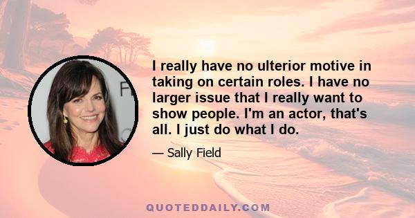 I really have no ulterior motive in taking on certain roles. I have no larger issue that I really want to show people. I'm an actor, that's all. I just do what I do.