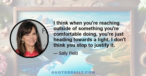 I think when you're reaching outside of something you're comfortable doing, you're just heading towards a light. I don't think you stop to justify it.