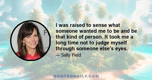 I was raised to sense what someone wanted me to be and be that kind of person. It took me a long time not to judge myself through someone else's eyes.