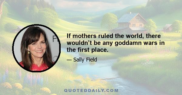 If mothers ruled the world, there wouldn’t be any goddamn wars in the first place.